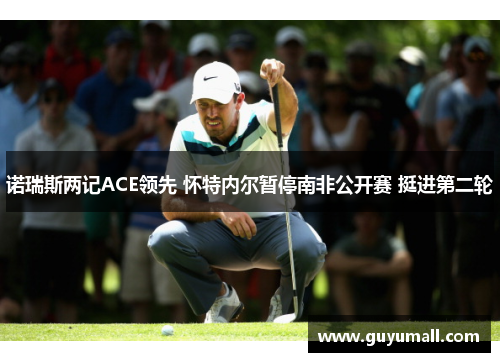 诺瑞斯两记ACE领先 怀特内尔暂停南非公开赛 挺进第二轮