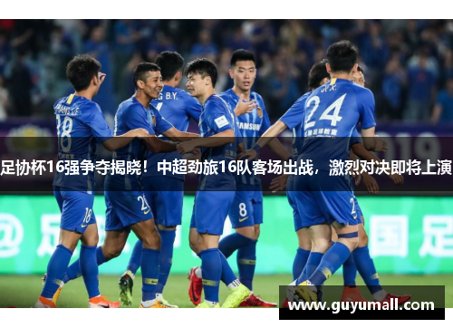 足协杯16强争夺揭晓！中超劲旅16队客场出战，激烈对决即将上演