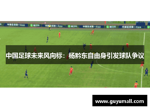 中国足球未来风向标：杨黔东自由身引发球队争议